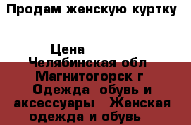 Продам женскую куртку › Цена ­ 1 000 - Челябинская обл., Магнитогорск г. Одежда, обувь и аксессуары » Женская одежда и обувь   
